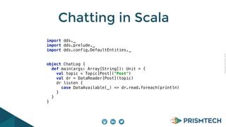 Copyright PrismTech, 2014 
Chatting in Scala 
import dds._ 
import dds.prelude._ 
import dds.config.DefaultEntities._ 
object ChatLog { 
def main(args: Array[String]): Unit = { 
val topic = Topic[Post]("Post") 
val dr = DataReader[Post](topic) 
dr listen { 
case DataAvailable(_) => dr.read.foreach(println) 
} 
} 
} 
 