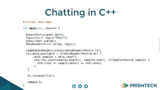 Copyright PrismTech, 2014 
Chatting in C++ 
#include <dds.hpp> 
int main(int, char**) { 
DomainParticipant dp(0); 
Topic<Post> topic(“Post”); 
Subscriber sub(dp); 
DataReader<Post> dr(dp, topic); 
LambdaDataReaderListener<DataReader<Post>> lst; 
lst.data_available = [](DataReader<Post>& dr) { 
auto samples = data.read(); 
std::for_each(samples.begin(), samples.end(), [](Sample<Post>& sample) { 
std::cout << sample.data() << std::endl; 
} 
} 
dr.listener(lst); 
return 0; 
} 
 