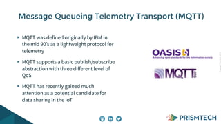 Copyright PrismTech, 2014 
Message Queueing Telemetry Transport (MQTT) 
MQTT was defined originally by IBM in 
the mid 90’s as a lightweight protocol for 
telemetry 
MQTT supports a basic publish/subscribe 
abstraction with three different level of 
QoS 
MQTT has recently gained much 
attention as a potential candidate for 
data sharing in the IoT 
 