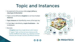 Copyright PrismTech, 2014 
Topic and Instances 
As explained in the previous slide a topic defines a 
class/type of information 
Topics can be defined as Singleton or can have multiple 
Instances 
Topic Instances are identified by means of the topic key 
A Topic Key is identified by a tuple of attributes -- like 
in databases 
Remarks: 
- A Singleton topic has a single domain-wide instance 
- A “regular” Topic can have as many instances as the 
number of different key values, e.g., if the key is an 8-bit 
character then the topic can have 256 different instances 
 