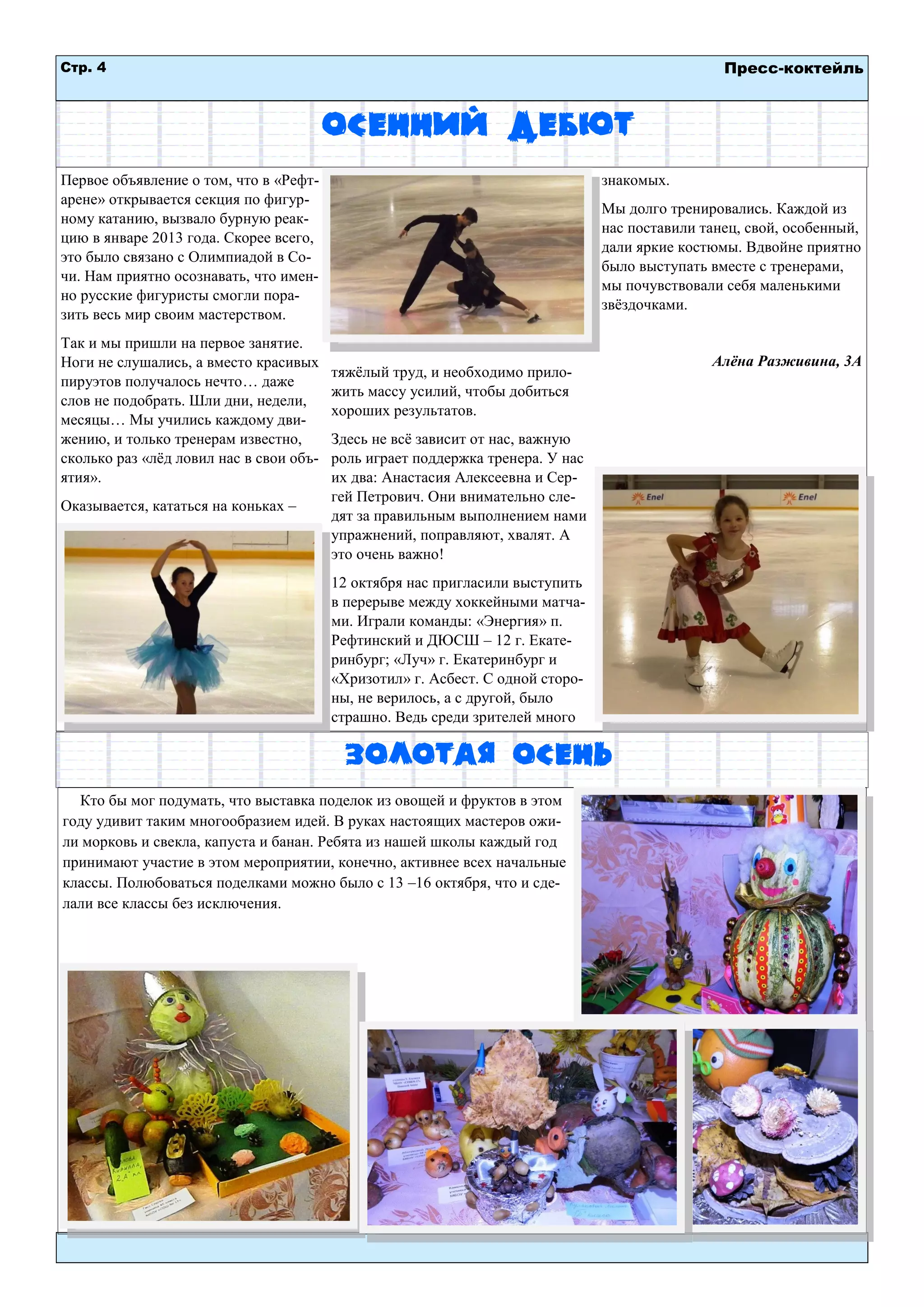 Стр. 4 
Пресс-коктейль 
Осенний дебют 
Первое объявление о том, что в «Рефт- арене» открывается секция по фигур- ному катанию, вызвало бурную реак- цию в январе 2013 года. Скорее всего, это было связано с Олимпиадой в Со- чи. Нам приятно осознавать, что имен- но русские фигуристы смогли пора- зить весь мир своим мастерством. 
Так и мы пришли на первое занятие. Ноги не слушались, а вместо красивых пируэтов получалось нечто… даже слов не подобрать. Шли дни, недели, месяцы… Мы учились каждому дви- жению, и только тренерам известно, сколько раз «лѐд ловил нас в свои объ- ятия». 
Оказывается, кататься на коньках – тяжѐлый труд, и необходимо прило- жить массу усилий, чтобы добиться хороших результатов. 
Здесь не всѐ зависит от нас, важную роль играет поддержка тренера. У нас их два: Анастасия Алексеевна и Сер- гей Петрович. Они внимательно сле- дят за правильным выполнением нами упражнений, поправляют, хвалят. А это очень важно! 
12 октября нас пригласили выступить в перерыве между хоккейными матча- ми. Играли команды: «Энергия» п. Рефтинский и ДЮСШ – 12 г. Екате- ринбург; «Луч» г. Екатеринбург и «Хризотил» г. Асбест. С одной сторо- ны, не верилось, а с другой, было страшно. Ведь среди зрителей много знакомых. 
Мы долго тренировались. Каждой из нас поставили танец, свой, особенный, дали яркие костюмы. Вдвойне приятно было выступать вместе с тренерами, мы почувствовали себя маленькими звѐздочками. 
Алѐна Разживина, 3А 
Золотая осень 
Кто бы мог подумать, что выставка поделок из овощей и фруктов в этом году удивит таким многообразием идей. В руках настоящих мастеров ожи- ли морковь и свекла, капуста и банан. Ребята из нашей школы каждый год принимают участие в этом мероприятии, конечно, активнее всех начальные классы. Полюбоваться поделками можно было с 13 –16 октября, что и сде- лали все классы без исключения. 
 