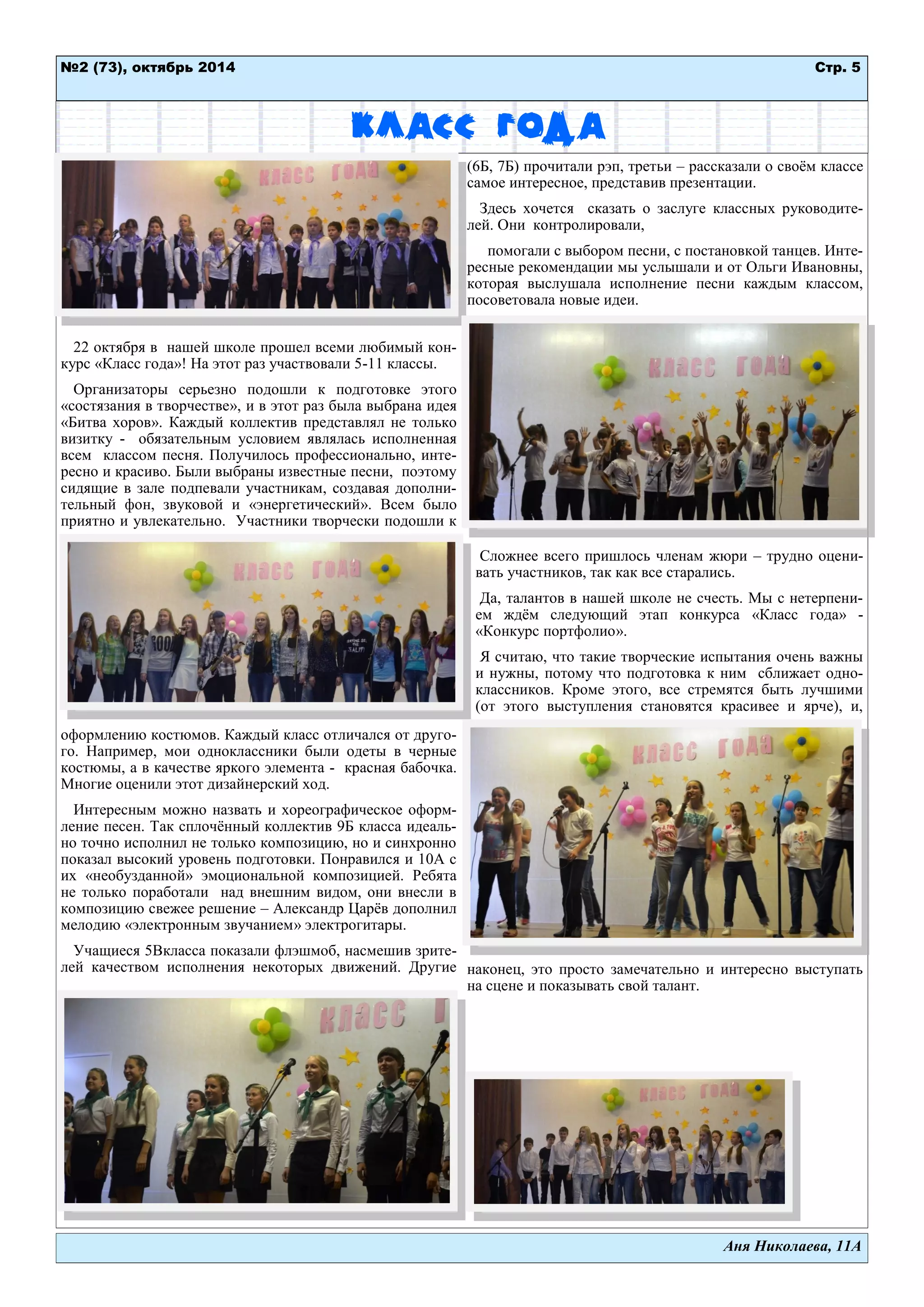 Стр. 5 
№2 (73), октябрь 2014 
Аня Николаева, 11А 
Класс года 
22 октября в нашей школе прошел всеми любимый кон- курс «Класс года»! На этот раз участвовали 5-11 классы. 
Организаторы серьезно подошли к подготовке этого «состязания в творчестве», и в этот раз была выбрана идея «Битва хоров». Каждый коллектив представлял не только визитку - обязательным условием являлась исполненная всем классом песня. Получилось профессионально, инте- ресно и красиво. Были выбраны известные песни, поэтому сидящие в зале подпевали участникам, создавая дополни- тельный фон, звуковой и «энергетический». Всем было приятно и увлекательно. Участники творчески подошли к оформлению костюмов. Каждый класс отличался от друго- го. Например, мои одноклассники были одеты в черные костюмы, а в качестве яркого элемента - красная бабочка. Многие оценили этот дизайнерский ход. 
Интересным можно назвать и хореографическое оформ- ление песен. Так сплочѐнный коллектив 9Б класса идеаль- но точно исполнил не только композицию, но и синхронно показал высокий уровень подготовки. Понравился и 10А с их «необузданной» эмоциональной композицией. Ребята не только поработали над внешним видом, они внесли в композицию свежее решение – Александр Царѐв дополнил мелодию «электронным звучанием» электрогитары. 
Учащиеся 5Вкласса показали флэшмоб, насмешив зрите- лей качеством исполнения некоторых движений. Другие (6Б, 7Б) прочитали рэп, третьи – рассказали о своѐм классе самое интересное, представив презентации. 
Здесь хочется сказать о заслуге классных руководите- лей. Они контролировали, 
помогали с выбором песни, с постановкой танцев. Инте- ресные рекомендации мы услышали и от Ольги Ивановны, которая выслушала исполнение песни каждым классом, посоветовала новые идеи. 
Сложнее всего пришлось членам жюри – трудно оцени- вать участников, так как все старались. 
Да, талантов в нашей школе не счесть. Мы с нетерпени- ем ждѐм следующий этап конкурса «Класс года» - «Конкурс портфолио». 
Я считаю, что такие творческие испытания очень важны и нужны, потому что подготовка к ним сближает одно- классников. Кроме этого, все стремятся быть лучшими (от этого выступления становятся красивее и ярче), и, наконец, это просто замечательно и интересно выступать на сцене и показывать свой талант. 
 