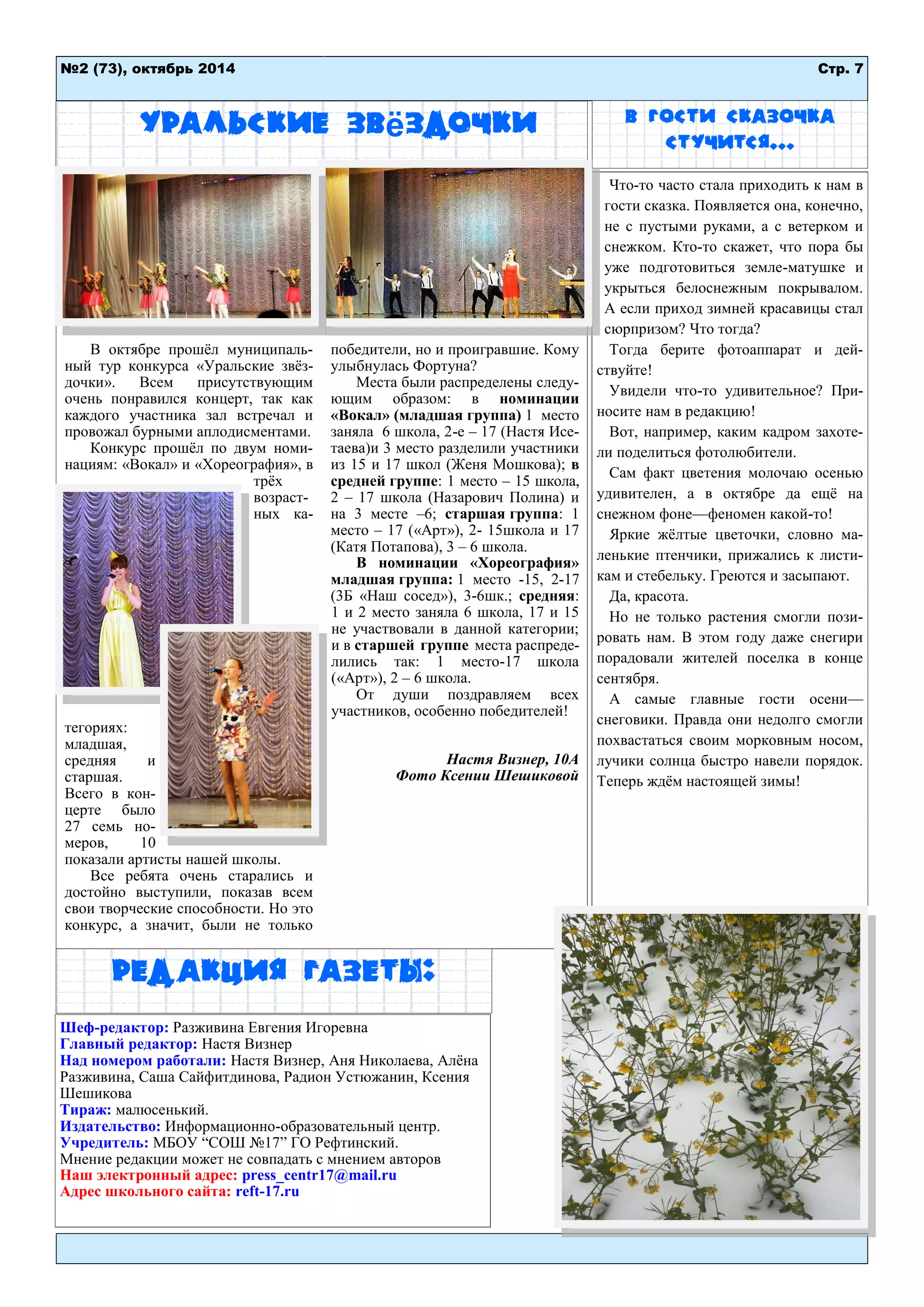 Стр. 7 
№2 (73), октябрь 2014 
Уральские звёздочки 
В октябре прошѐл муниципаль- ный тур конкурса «Уральские звѐз- дочки». Всем присутствующим очень понравился концерт, так как каждого участника зал встречал и провожал бурными аплодисментами. 
Конкурс прошѐл по двум номи- нациям: «Вокал» и «Хореография», в трѐх возраст- ных ка- тегориях: младшая, средняя и старшая. Всего в кон- церте было 27 семь но- меров, 10 показали артисты нашей школы. 
Все ребята очень старались и достойно выступили, показав всем свои творческие способности. Но это конкурс, а значит, были не только победители, но и проигравшие. Кому улыбнулась Фортуна? 
Места были распределены следу- ющим образом: в номинации «Вокал» (младшая группа) 1 место заняла 6 школа, 2-е – 17 (Настя Исе- таева)и 3 место разделили участники из 15 и 17 школ (Женя Мошкова); в средней группе: 1 место – 15 школа, 2 – 17 школа (Назарович Полина) и на 3 месте –6; старшая группа: 1 место – 17 («Арт»), 2- 15школа и 17 (Катя Потапова), 3 – 6 школа. 
В номинации «Хореография» младшая группа: 1 место -15, 2-17 (3Б «Наш сосед»), 3-6шк.; средняя: 1 и 2 место заняла 6 школа, 17 и 15 не участвовали в данной категории; и в старшей группе места распреде- лились так: 1 место-17 школа («Арт»), 2 – 6 школа. 
От души поздравляем всех участников, особенно победителей! 
Настя Визнер, 10А 
Фото Ксении Шешиковой 
Что-то часто стала приходить к нам в гости сказка. Появляется она, конечно, не с пустыми руками, а с ветерком и снежком. Кто-то скажет, что пора бы уже подготовиться земле-матушке и укрыться белоснежным покрывалом. А если приход зимней красавицы стал сюрпризом? Что тогда? 
Тогда берите фотоаппарат и дей- ствуйте! 
Увидели что-то удивительное? При- носите нам в редакцию! 
Вот, например, каким кадром захоте- ли поделиться фотолюбители. 
Сам факт цветения молочаю осенью удивителен, а в октябре да ещѐ на снежном фоне—феномен какой-то! 
Яркие жѐлтые цветочки, словно ма- ленькие птенчики, прижались к листи- кам и стебельку. Греются и засыпают. 
Да, красота. 
Но не только растения смогли пози- ровать нам. В этом году даже снегири порадовали жителей поселка в конце сентября. 
А самые главные гости осени— снеговики. Правда они недолго смогли похвастаться своим морковным носом, лучики солнца быстро навели порядок. Теперь ждѐм настоящей зимы! 
В гости сказочка стучится... 
Редакция газеты: 
Шеф-редактор: Разживина Евгения Игоревна 
Главный редактор: Настя Визнер 
Над номером работали: Настя Визнер, Аня Николаева, Алѐна Разживина, Саша Сайфитдинова, Радион Устюжанин, Ксения Шешикова 
Тираж: малюсенький. Издательство: Информационно-образовательный центр. 
Учредитель: МБОУ “СОШ №17” ГО Рефтинский. Мнение редакции может не совпадать с мнением авторов 
Наш электронный адрес: press_centr17@mail.ru 
Адрес школьного сайта: reft-17.ru 