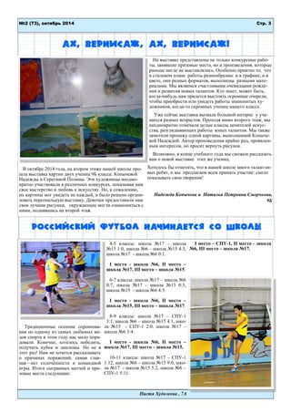 Стр. 3 
№2 (73), октябрь 2014 
Настя Худолеева , 7А 
Ах, вернисаж, ах, вернисаж! 
В октябре 2014 года, на втором этаже нашей школы про- шла выставка картин двух учениц 9Б класса: Копычевой Надежды и Серегиной Полины. Эти художницы неодно- кратно участвовали в различных конкурсах, показывая нам свое мастерство и любовь к искусству. Но, к сожалению, их картины мог увидеть не каждый, и было решено органи- зовать персональную выставку. Девочки предоставили нам свои лучшие рисунки, окружающие могли ознакомиться с ними, поднявшись на второй этаж. 
На выставке представлены не только конкурсные рабо- ты, занявшие призовые места, но и произведения, которые раньше нигде не выставлялись. Особенно приятно то, что в стилевом плане работы разнообразны: и в графике, и в цвете, они разных форматов, выполнены разными мате- риалами. Мы являемся счастливыми очевидцами рожде- ния и развития новых талантов. Кто знает, может быть, когда-нибудь нам придется выстоять огромные очереди, чтобы приобрести или увидеть работы знаменитых ху- дожников, когда-то скромных учениц нашего класса. 
Уже сейчас выставка вызвала большой интерес у уча- щихся разных возрастов. Проходя мимо второго этаж, мы неоднократно отмечали целые классы ценителей искус- ства, разглядывающих работы юных талантов. Мы также заметили пропажу одной картины, выполненной Копыче- вой Надеждой. Автор произведения крайне рад, проявлен- ным интересом, но просит вернуть рисунок. 
Возможно, в конце учебного года мы сможем рассказать вам о новой выставке этих же учениц. 
Хотелось бы отметить, что в нашей школе много талантли- вых ребят, и мы предлагаем всем принять участие: смело показывать свои творения! 
Надежда Копычева и Наталья Петровна Сморчкова, 9Б 
Российский футбол начинается со школы 
Традиционные осенние соревнова- ния по одному из самых любимых ви- дов спорта в этом году нас мало пора- довали. Конечно, хотелось победить, получить кубок и дипломы. Но не в этот раз! Нам не хочется рассказывать о причинах поражений, самая глав- ная—нет сплочѐнности и командной игры. Итоги сыгранных матчей и при- зовые места следующие: 
4-5 классы: школа №17 – школа №15 1:0, школа №6 – школа №15 4:3, школа №17 - школа №6 0:1. 
I место - школа №6, II место – школа №17, III место – школа №15. 
6-7 классы: школа №17 – школа №6 0:7, школа №17 – школа №15 0:5, школа №15 - школа №6 4:5. 
I место - школа №6, II место – школа №15, III место – школа №17. 
8-9 классы: школа №17 – СПУ-1 3:1, школа №6 – школа №15 4:1, шко- ла №15 - СПУ-1 2:0, школа №17 – школа №6 3:4. 
I место - школа №6, II место – школа №17, III место – школа №15. 
10-11 классы: школа №17 – СПУ-1 1:12, школа №6 – школа №15 9:0, шко- ла №17 - школа №15 5:2, школа №6 – СПУ-1 5:11. 
I место – СПУ-1, II место – школа №6, III место – школа №17.  