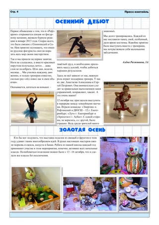 Стр. 4 
Пресс-коктейль 
Осенний дебют 
Первое объявление о том, что в «Рефт- арене» открывается секция по фигур- ному катанию, вызвало бурную реак- цию в январе 2013 года. Скорее всего, это было связано с Олимпиадой в Со- чи. Нам приятно осознавать, что имен- но русские фигуристы смогли пора- зить весь мир своим мастерством. 
Так и мы пришли на первое занятие. Ноги не слушались, а вместо красивых пируэтов получалось нечто… даже слов не подобрать. Шли дни, недели, месяцы… Мы учились каждому дви- жению, и только тренерам известно, сколько раз «лѐд ловил нас в свои объ- ятия». 
Оказывается, кататься на коньках – тяжѐлый труд, и необходимо прило- жить массу усилий, чтобы добиться хороших результатов. 
Здесь не всѐ зависит от нас, важную роль играет поддержка тренера. У нас их два: Анастасия Алексеевна и Сер- гей Петрович. Они внимательно сле- дят за правильным выполнением нами упражнений, поправляют, хвалят. А это очень важно! 
12 октября нас пригласили выступить в перерыве между хоккейными матча- ми. Играли команды: «Энергия» п. Рефтинский и ДЮСШ – 12 г. Екате- ринбург; «Луч» г. Екатеринбург и «Хризотил» г. Асбест. С одной сторо- ны, не верилось, а с другой, было страшно. Ведь среди зрителей много знакомых. 
Мы долго тренировались. Каждой из нас поставили танец, свой, особенный, дали яркие костюмы. Вдвойне приятно было выступать вместе с тренерами, мы почувствовали себя маленькими звѐздочками. 
Алѐна Разживина, 3А 
Золотая осень 
Кто бы мог подумать, что выставка поделок из овощей и фруктов в этом году удивит таким многообразием идей. В руках настоящих мастеров ожи- ли морковь и свекла, капуста и банан. Ребята из нашей школы каждый год принимают участие в этом мероприятии, конечно, активнее всех начальные классы. Полюбоваться поделками можно было с 13 –16 октября, что и сде- лали все классы без исключения. 
 