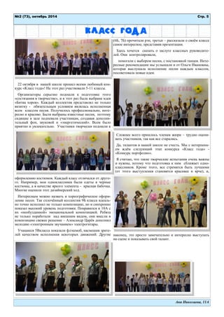 Стр. 5 
№2 (73), октябрь 2014 
Аня Николаева, 11А 
Класс года 
22 октября в нашей школе прошел всеми любимый кон- курс «Класс года»! На этот раз участвовали 5-11 классы. 
Организаторы серьезно подошли к подготовке этого «состязания в творчестве», и в этот раз была выбрана идея «Битва хоров». Каждый коллектив представлял не только визитку - обязательным условием являлась исполненная всем классом песня. Получилось профессионально, инте- ресно и красиво. Были выбраны известные песни, поэтому сидящие в зале подпевали участникам, создавая дополни- тельный фон, звуковой и «энергетический». Всем было приятно и увлекательно. Участники творчески подошли к оформлению костюмов. Каждый класс отличался от друго- го. Например, мои одноклассники были одеты в черные костюмы, а в качестве яркого элемента - красная бабочка. Многие оценили этот дизайнерский ход. 
Интересным можно назвать и хореографическое оформ- ление песен. Так сплочѐнный коллектив 9Б класса идеаль- но точно исполнил не только композицию, но и синхронно показал высокий уровень подготовки. Понравился и 10А с их «необузданной» эмоциональной композицией. Ребята не только поработали над внешним видом, они внесли в композицию свежее решение – Александр Царѐв дополнил мелодию «электронным звучанием» электрогитары. 
Учащиеся 5Вкласса показали флэшмоб, насмешив зрите- лей качеством исполнения некоторых движений. Другие (6Б, 7Б) прочитали рэп, третьи – рассказали о своѐм классе самое интересное, представив презентации. 
Здесь хочется сказать о заслуге классных руководите- лей. Они контролировали, 
помогали с выбором песни, с постановкой танцев. Инте- ресные рекомендации мы услышали и от Ольги Ивановны, которая выслушала исполнение песни каждым классом, посоветовала новые идеи. 
Сложнее всего пришлось членам жюри – трудно оцени- вать участников, так как все старались. 
Да, талантов в нашей школе не счесть. Мы с нетерпени- ем ждѐм следующий этап конкурса «Класс года» - «Конкурс портфолио». 
Я считаю, что такие творческие испытания очень важны и нужны, потому что подготовка к ним сближает одно- классников. Кроме этого, все стремятся быть лучшими (от этого выступления становятся красивее и ярче), и, наконец, это просто замечательно и интересно выступать на сцене и показывать свой талант. 
 