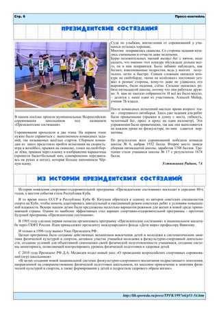 Стр. 6 
Пресс-коктейль 
http://lib.sportedu.ru/press/TPFK/1997n6/p51-54.htm 
Президентские состязания 
В нашем посѐлке прошли муниципальные Всероссийские соревнования школьников под названием «Президентские состязания». 
Соревнования проходили в два этапа. На первом этапе нужно было справиться с выполнением командных зада- ний, так называемых весѐлых стартов. Сборным коман- дам из школ предстояло пройти испытания на скорость: игра в волейбол, прыжки на скакалке, гонки на скейтбор- де лѐжа, прыжки через планку и изображение каракатицы (пронести баскетбольный мяч, одновременно передвига- ясь на руках и ногах), которая больше напоминала Чѐр- ную вдову. 
Судя по улыбкам, впечатления от соревнований у уча- щихся остались хорошие, 
Многим понравилась скакалка. Со стороны задания каза- лись смешными и отчасти даже нелепыми. 
Бурю положительных эмоций вызвал бег с мячом, надо сказать, что именно этот конкурс обсуждали дольше все- го, он и нам понравился. Было забавно наблюдать, как бегают, взволнованные подростки, ведь у многих полу- чалось легко и быстро. Самым сложным оказался кон- курс на скейтборде, «конь на колѐсиках» постоянно уез- жал в разные стороны, кому-то даже не удавалось его выровнять, были падения, слѐзы. Сильнее оказались ре- бята пятнадцатой школы, потому что они работали друж- но. А нам не хватало собранности. И всѐ же было весело, – делится с нами один из участников, Алексей Майер, ученик 7Б класса. 
После командных испытаний настало время второго эта- па – спортивного пятиборья. Здесь уже задания для ребят были привычными (прыжки в длину с места, гибкость, челночный бег, пресс и кросс на один километр). Эти упражнения были привычными, так как они выполняются на каждом уроке по физкультуре, по ним сдаются нор- мативы. 
По результатам всех соревнований победила команда школы № 6, набрав 1932 балла. Второе место заняла сборная пятнадцатой школы, заработав 1748 баллов. Тре- тьими стали учащиеся школы № 17 с результатом 1674 балла. 
Устюжанин Радион, 7А 
История появления спортивно-оздоровительной программы «Президентские состязания» восходит к середине 80-х годов, а местом события стала Республика Куба. 
В то время посол СССР в Республике Куба Ф. Катушев обратился к одному из авторов советских специалистов спорта на Кубе, чтобы помочь адаптировать двигательный и ежедневный режим советских ребят к условиям повышен- ной влажности. Вскоре нашим детям были предложены несколько вариантов режимов для жизни в новой среде прини- мающей страны. Одним из наиболее эффективных стал вариант спортивно-оздоровительной программы - прототип будущей программы «Президентские состязания». 
В 1993 году сделана первая попытка организовать программу «Президентские состязания» в национальном масшта- бе через ГКФТ России. Идея принадлежит президенту международного фонда «Дети мира» профессору Вавилову. 
И только в 1996 году вышел Указ Президента РФ . 
Целью программы было создание действенных механизмов вовлечения детей и молодежи к систематическим заня- тиям физической культурой и спортом, активное участие учащейся молодежи в физкультурно-спортивной деятельно- сти, создание условий для объективной самооценки своей физической подготовленности учащимися, создание систе- мы мониторинга, позволяющей контролировать уровень физической подготовки и здоровья детей. 
С 2010 года Президент РФ Д.А. Медведев издал новый указ «О проведении всероссийских спортивных соревнова- ний (игр) школьников» 
«В целях создания новой национальной системы физкультурно-спортивного воспитания подрастающего поколения, направленной на совершенствование физической подготовки школьников, их массовое привлечение к занятиям физи- ческой культурой и спортом, а также формирования у детей и подростков здорового образа жизни». 
Из истории президентских состязаний  