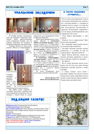 Стр. 7 
№2 (73), октябрь 2014 
Уральские звёздочки 
В октябре прошѐл муниципаль- ный тур конкурса «Уральские звѐз- дочки». Всем присутствующим очень понравился концерт, так как каждого участника зал встречал и провожал бурными аплодисментами. 
Конкурс прошѐл по двум номи- нациям: «Вокал» и «Хореография», в трѐх возраст- ных ка- тегориях: младшая, средняя и старшая. Всего в кон- церте было 27 семь но- меров, 10 показали артисты нашей школы. 
Все ребята очень старались и достойно выступили, показав всем свои творческие способности. Но это конкурс, а значит, были не только победители, но и проигравшие. Кому улыбнулась Фортуна? 
Места были распределены следу- ющим образом: в номинации «Вокал» (младшая группа) 1 место заняла 6 школа, 2-е – 17 (Настя Исе- таева)и 3 место разделили участники из 15 и 17 школ (Женя Мошкова); в средней группе: 1 место – 15 школа, 2 – 17 школа (Назарович Полина) и на 3 месте –6; старшая группа: 1 место – 17 («Арт»), 2- 15школа и 17 (Катя Потапова), 3 – 6 школа. 
В номинации «Хореография» младшая группа: 1 место -15, 2-17 (3Б «Наш сосед»), 3-6шк.; средняя: 1 и 2 место заняла 6 школа, 17 и 15 не участвовали в данной категории; и в старшей группе места распреде- лились так: 1 место-17 школа («Арт»), 2 – 6 школа. 
От души поздравляем всех участников, особенно победителей! 
Настя Визнер, 10А 
Фото Ксении Шешиковой 
Что-то часто стала приходить к нам в гости сказка. Появляется она, конечно, не с пустыми руками, а с ветерком и снежком. Кто-то скажет, что пора бы уже подготовиться земле-матушке и укрыться белоснежным покрывалом. А если приход зимней красавицы стал сюрпризом? Что тогда? 
Тогда берите фотоаппарат и дей- ствуйте! 
Увидели что-то удивительное? При- носите нам в редакцию! 
Вот, например, каким кадром захоте- ли поделиться фотолюбители. 
Сам факт цветения молочаю осенью удивителен, а в октябре да ещѐ на снежном фоне—феномен какой-то! 
Яркие жѐлтые цветочки, словно ма- ленькие птенчики, прижались к листи- кам и стебельку. Греются и засыпают. 
Да, красота. 
Но не только растения смогли пози- ровать нам. В этом году даже снегири порадовали жителей поселка в конце сентября. 
А самые главные гости осени— снеговики. Правда они недолго смогли похвастаться своим морковным носом, лучики солнца быстро навели порядок. Теперь ждѐм настоящей зимы! 
В гости сказочка стучится... 
Редакция газеты: 
Шеф-редактор: Разживина Евгения Игоревна 
Главный редактор: Настя Визнер 
Над номером работали: Настя Визнер, Аня Николаева, Алѐна Разживина, Саша Сайфитдинова, Радион Устюжанин, Ксения Шешикова 
Тираж: малюсенький. Издательство: Информационно-образовательный центр. 
Учредитель: МБОУ “СОШ №17” ГО Рефтинский. Мнение редакции может не совпадать с мнением авторов 
Наш электронный адрес: press_centr17@mail.ru 
Адрес школьного сайта: reft-17.ru 