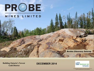 TSX.V: PRB 
Borden Discovery Outcrop 
Building Ontario’s Newest 
Gold District 
Probe Mines Limited was recognized as a TSX Venture 50® Company in 2014. TSX Venture 50 is a trade-mark of TSX Inc. and is used under license. 
DECEMBER 2014  