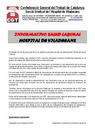 Confederació General del Treball de Catalunya 
Secció Sindical de l´Hospital de Viladecans 
Avd. De Gavá. 38 CP.08840 – VILADECANS (BCN) Tlf. 93 659 01 11 (EXT. 321) 
Planta baja junto a la secretaría de radiología (Línea azul) Tlf. 619 366 225 
Twitter: @SSCGTHV Facebook: Cgt Hospital Viladecans cgt.hv@gencat.cat 
http://cgthospitalviladecans.blogspot.com 
INFORMATIVO SALUD LABORAL 
HOSPITAL DE VILADECANS 
El pasado día 30 de enero de 2014 se celebró la primera reunión de este año del Comité de Salud Laboral. 
Hace mucho tiempo que, desde la CGT, venimos solicitando mejores condiciones laborales en el puesto de trabajo de Administrativa de la puerta principal. 
En esta reunión fuimos informados que, finalmente, se colocará un acristalamiento de la zona de trabajo de dicha Administrativa, para evitar o reducir los riesgos derivados de su puesto de trabajo (corriente de aire, frio, ruido, gases de automóviles, etc.). 
Por otro lado, la CGT detectó el déficit de mecanismos de afrontamiento de una posible necesidad de emergencia que actualmente sufren los trabajadores y usuarios de quirófanos/UH5, y solicitó a la dirección del Hospital soluciones. 
Así, en respuesta a nuestros requerimientos, nos informaron que, en las próximas semanas, se iniciarán las obras para convertir uno de los ascensores de quirófanos-sótano en ascensor de emergencia. 
También fuimos informados de la solución dada por la empresa a otra petición de la CGT para mejoría de la seguridad de esta zona de nuestro Hospital: en verano se llevarán a cabo las obras de sectorización de la zona de esterilización de los quirófanos-sótano. 
Estas obras responden a la requisición de CGT, que busca paliar algunas deficiencias detectadas y comunicadas a la dirección sobre el Plan de Autoprotección (P.A.U.). 
El próximo tema que trataremos sobre la exposición a riesgos biológicos que, reflejada en el Real Decreto 664/1995 y que afecta a casi el 90% de los trabajadores del Hospital de Viladecans, puesto que creemos que la empresa incumple diferentes temas y normativas de dicho RD. 
Seguiremos informando 
Delegados de Prevención-CGT Viladecans, miércoles 5 de febrero de 2014 