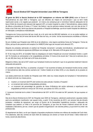 Secció Sindical CGT Hospital Universitari Joan XXIII de Tarragona 
Al gener de 2012 la Secció Sindical de la CGT destapàvem un informe del SEM (2010) sobre el Servei d’ 
Hemodinàmica de Joan XXIII a Tarragona, que van difondre als mitjans de comunicació i que va tenir molta 
repercussió social, a la vegada que posàvem en marxa una campanya per a reivindicar l’atenció adequada de tot 
tipus d’infart de miocardi amb elevació del segment (ST), al nostre hospital la unitat d ’Hemodinàmica, estava oberta 
de dilluns a divendres de 8 hores a 17 hores i els festius i cap de setmana restava tancada, així com des de les 17 
hores a les 8 del matí, tenint que derivar als pacients a l’Hospital de Bellvitge, que és el nostre Hospital de referència, 
en helicòpter o ambulància medicalitzada. 
Tarragona era l’única província del seu nivell, és a dir amb més de 800.000 habitants, on no es podia realitzar un 
cateterisme cardíac les 24 hores del dia els 365 dies de l’any, en contra de les recomanacions recollides a l’informe 
del SEM. 
No em d’oblidar que l’Hospital Joan XXIII és el de referència a les regions sanitàries Camp de Tarragona i Terres de 
l’Ebre, pel que fa als pacients amb sospita d’un IAMEST(infart agut de miocardi amb elevació ST). 
Després de protestes setmanals al vestíbul de l’Hospital, tancament i jornades reivindicatives, simultàniament van 
començar una recollida de signatures (6500)que van entregar al Dr. Mercadé el 29 de gener de 2013. 
El 18 de maig de 2013, el Conseller Salut es desplaçava al nostre Hospital per anunciar l’ampliació horària: a partir 
del 15 d’octubre es començarien a fer angioplàsties primàries 12 hores al dia durant els 7 dies de la setmana (és a 
dir, els 365 dies l’any), de 8 del matí a 20 hores de la tarda. 
Malgrat la millora, des de la CGT creiem que l’ampliació horària és insuficient i que no es garanteix totalment l’atenció 
adequada als pacients. 
El conseller de Salut, Boi Ruiz, va presentar, el passat 11 de novembre el balanç de l’ampliació horària de les unitats 
d’ Hemodinàmica dels tres centres sanitaris de l’ Institut Català de la Salut (ICS) un any després de la posada en 
marxa. 
Les dades preliminars de l’anàlisi de l’Hospital Joan XXIII, dels nou mesos després de l’ampliació d’ Hemodinàmica 
en relació amb els nou mesos previs, 
 mostren un increment del 97% del nombre de codis activats i tractats a l’hospital i 
 un increment del nombre d’angioplàsties primàries. 
 un increment del percentatge de pacients de l’àrea d’influència del centre sotmesos a reperfussió amb 
angioplàstia primària en menys de 120 minuts, que passa d’un 30% a un 42%. 
L’ increment d’activitat de la unitat d’ Hemodinàmica del 2011 al 2013 ha estat de 581 pacients, fet que suposa un 
34,5%. 
Des de la Secció Sindical de la CGT de l’Hospital Joan XXIII de Tarragona, valoràvem positivament, aquestes dades 
però ens semblàvem insuficients i per aquest motiu, a partir 19 de novembre de 2013, van reiniciar tots els dimarts 
protestes i recollida de signatures, per exigir al Govern de la Generalitat l’assistència correcta i adequada als 
ciutadans que pateixin un infart a la província de Tarragona, ja que fora de l’horari d’atenció actual han de ser 
traslladats a Barcelona; per tan, creiem que és qüestió d’organització i de voluntat política, ja que tenim la unitat i els 
professionals. 
El departament de Salut, va dir que l’objectiu d’aquestes ampliacions horàries era millorar els resultats del Codi infart. 
Fins aleshores, dels deu centres de Codi infart de Catalunya cinc tenien un horari de 24 hores i l’altra meitat de 8 
hores, durant els dies feiners. 
 