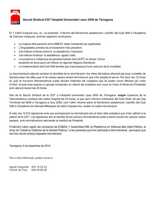 Secció Sindical CGT Hospital Universitari Joan XXIII de Tarragona 
El 7 d’abril d’aquest any, es va presentar l’informe del Rendiment assistencial i científic del Codi IAM a l’Acadèmia 
de Ciències mediques, amb les següents conclusions, 
 La majoria dels pacients amb IAMEST reben tractament de reperfussió. 
 L’Angioplàstia primària és el tractament més prevalent. 
 Cal millorar el temps entre la 1a assistència i l’activació 
 Cal millorar el temps 1a assistència‐ agulla i baló 
 La proporció a Catalunya de pacients tractats amb ACPT en temps i forma 
escaients és bona però cal millorar en algunes Regions Sanitàries. 
 La implementació del Codi IAM sembla que s’acompanya d’una reducció de la mortalitat 
La documentació adjunta recolzen la idoneïtat de la reivindicació i les xifres del balanç efectuat pel propi conseller de 
Sanitat posen de relleu que hi ha cassos atesos durant les hores en què s’ha ampliat el servei. Per això, les 12 hores 
en què no funciona Hemodinàmica s’està deixant d’atendre els ciutadans que es poden veure afectats per codis 
d’infart, la qual cosa suposa un greuge comparatiu en relació als ciutadans que viuen en l’àrea d’influència d’hospitals 
amb atenció durant les 24 hores. 
Des de la Secció Sindical de la CGT a l’Hospital Universitari Joan XXIII de Tarragona, exigim l’obertura de la 
Hemodinàmica cardíaca del nostre hospital les 24 hores, ja que tant l’informe d’Activació del Codi Infart, fet pel Cap 
Territorial del SEM a Tarragona a l’any 2009, com l’últim informe sobre el Rendiment assistencial i científic del Codi 
IAM a l’Acadèmia de Ciències Mèdiques de l’abril d’aquest any, avalen la nostra reivindicació. 
A més, les 10.810 signatures amb que acompanyem la reivindicació són el clam dels ciutadans que s’han adherit a la 
petició de la CGT. Les signatures són el resultat de les accions reivindicatives dutes a terme durant els catorze mesos 
passats, amb reivindicacions setmanals al vestíbul de l’Hospital. 
Finalment volem agrair als companys de COBAS, l’ Assemblea15M, la Plataforma en Defensa dels drets Públics, al 
Grup de Treball en Defensa de la Sanitat Pública, i a les persones que han participat a títol individual, pel suport que 
ens han donat al llarg d’aquesta reivindicació. 
Tarragona, 9 de desembre de 2014 
Per a més informació, podeu trucar a: 
Agustí Aragonés 645 10 22 43 
Conchi de Tera 649 09 88 86 

