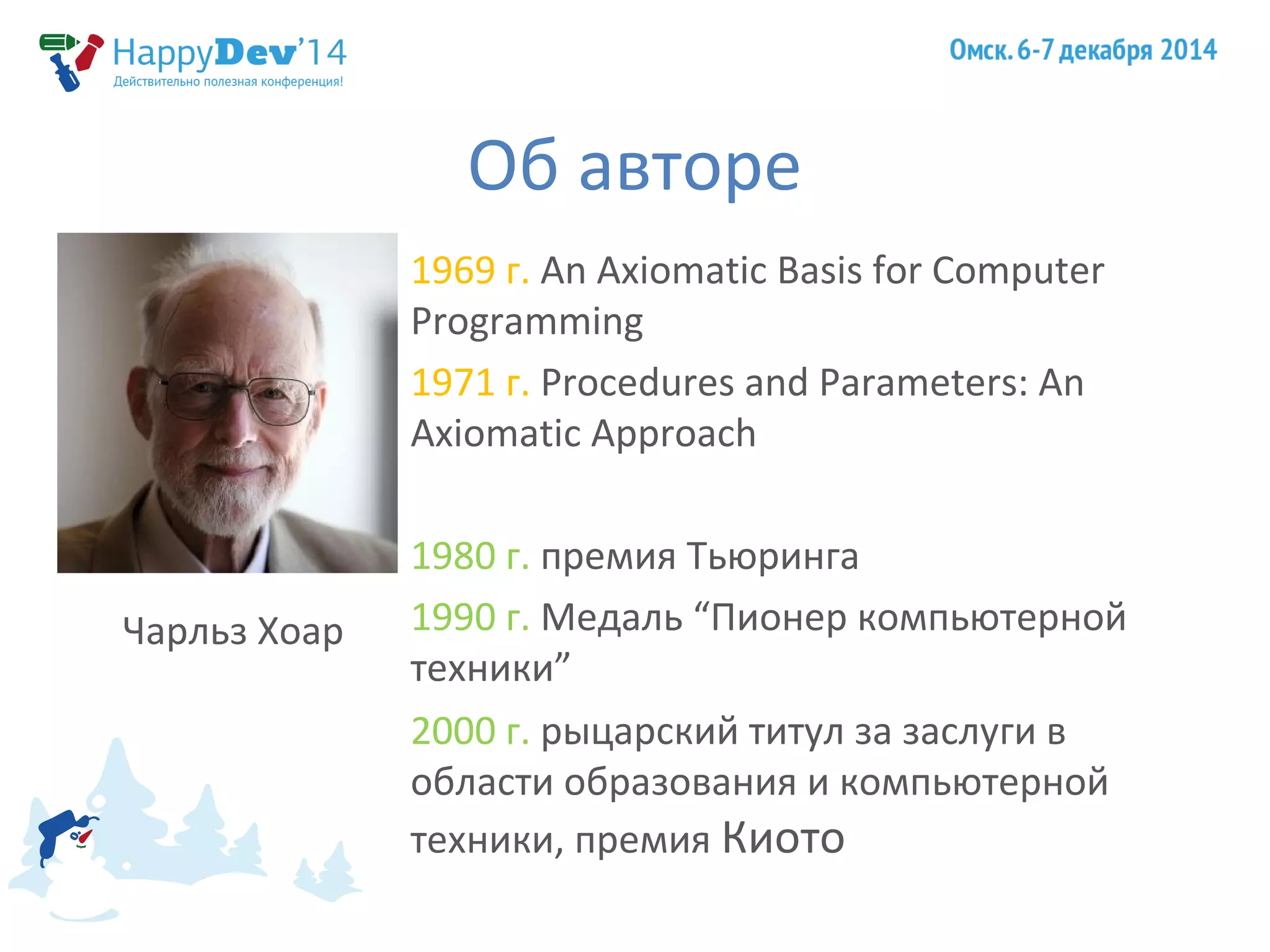 Об авторе 
1969 г. An Axiomatic Basis for Computer 
Programming 
1971 г. Procedures and Parameters: An 
Axiomatic Approach 
1980 г. премия Тьюринга 
1990 г. Медаль “Пионер компьютерной 
техники” 
2000 г. рыцарский титул за заслуги в 
области образования и компьютерной 
техники, премия Киото 
Чарльз Хоар 
 
