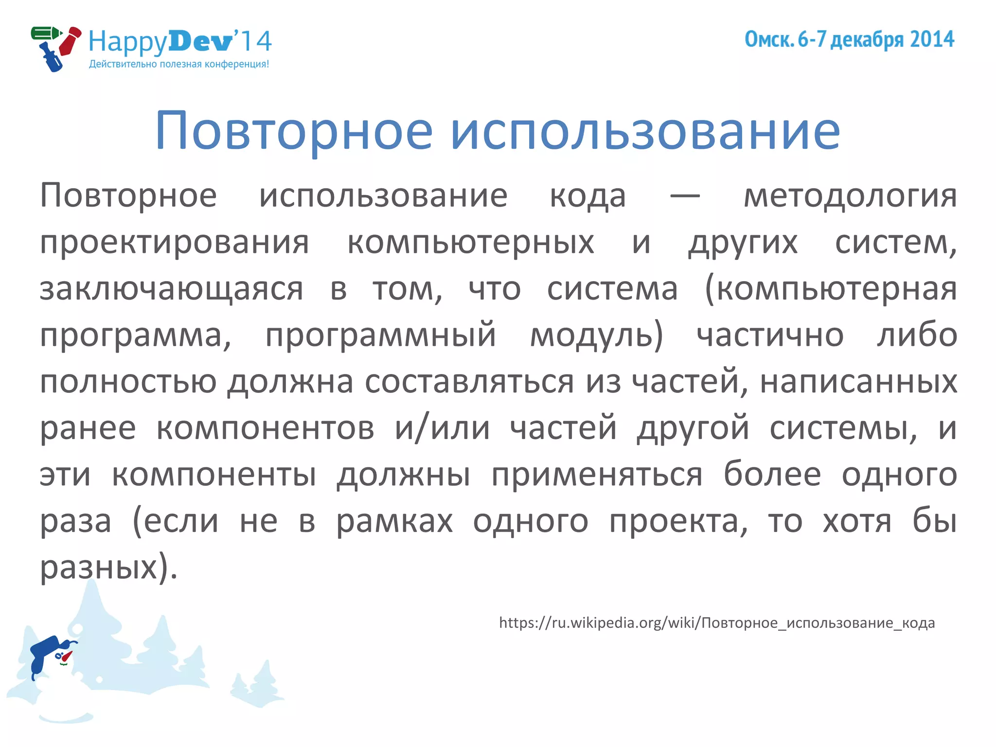 Повторное использование 
Повторное использование кода — методология 
проектирования компьютерных и других систем, 
заключающаяся в том, что система (компьютерная 
программа, программный модуль) частично либо 
полностью должна составляться из частей, написанных 
ранее компонентов и/или частей другой системы, и 
эти компоненты должны применяться более одного 
раза (если не в рамках одного проекта, то хотя бы 
разных). 
https://ru.wikipedia.org/wiki/Повторное_использование_кода 
 