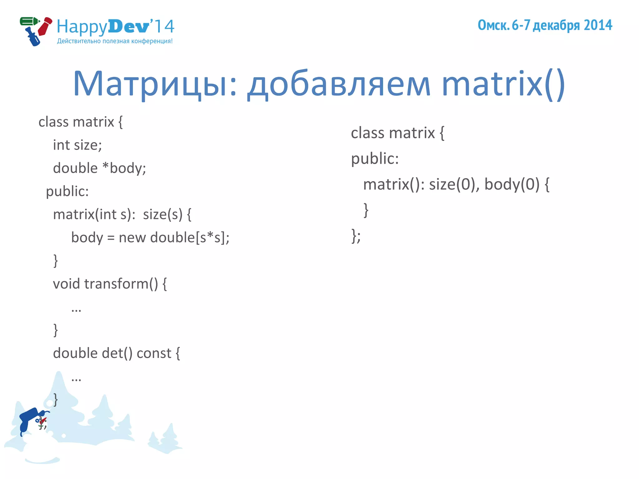 Матрицы: добавляем matrix() 
class matrix { 
int size; 
double *body; 
public: 
matrix(int s): size(s) { 
body = new double[s*s]; 
} 
void transform() { 
… 
} 
double det() const { 
… 
} 
}; 
class matrix { 
public: 
matrix(): size(0), body(0) { 
} 
}; 
 
