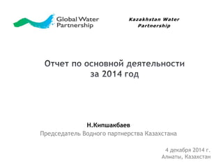 Kazakhstan Water 
Н.Кипшакбаев 
Par tnership 
Председатель Водного партнерства Казахстана 
4 декабря 2014 г. 
Алматы, Казахстан 
 