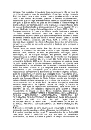 almejada. Tais requisitos, é importante frisar, devem ocorrer não por meio de 
um juízo de certeza, mas de plausibilidade. Como bem anotou Humberto 
Theodoro Júnior, para a tutela cautelar, basta a provável existência de um 
direito a ser tutelado no processo principal. E, continua o processualista, 
asseverando que daí surge a necessidade de perscrutar a ocorrência do fumus 
boni juris, o qual se traduz no juízo de probabilidade e verossimilhança do 
direito cautelar a ser acertado, assim como do provável perigo em face do dano 
ao possível direito pleiteado no processo principal. (Processo cautelar. 22. rev. 
e atual. São Paulo: Livraria e Editora Universitária de Direito, 2005. p. 61) 
Pormenori zadamente, “(...) para a providência cautelar basta que a existência 
do direito apareça verossímil, basta que, segundo um cálculo de 
probabilidades, se possa prever que a providência principal declarará o direito 
em sentido favorável àquele que solicita a medida cautelar”. (VILLAR, Wi llard 
de Castro. Medidas cautelares. São Paulo, 1971. p. 59-60). Em outras 
palavras, deve o julgador, na esteira da faculdade do seu livre convencimento, 
perquirir se o pedido se apresenta verossímil o bastante para configurar o 
fumus boni iuris. 
Cumpre ainda ao togado avaliar, livre dos cânones rigorosos da prova 
ordinária, a ocorrência do periculum in mora, a qual, segundo Humberto 
Theodor Júnior, consiste no risco de perecimento, destruição, desvio, 
deterioração, ou de qualquer mutação das pessoas, bens ou provas 
necessários para a perfeita e eficaz atuação do provimento final do processo 
principal. (Processo cautelar. 22. rev. e atual. São Paulo: Livraria e Editora 
Universitária de Direito, 2005. p. 64). In casu, procedendo ao cotejo da causa 
de pedir cautelar com a decisão vergastada, verifica-se, por meio de uma 
análise perfunctória, que a hipótese trata de possível contratação fraudulenta e 
lesiva aos cofres públicos, o que desponta para eventual improbidade 
administrativa e, por conseguinte, para o preenchimento dos requisitos 
necessários ao conhecimento e deferimento da medida de urgência almejada. 
Sustenta o requerente, em resumo, que a redação do art. 7º, parágrafo único, 
da Lei n. 8.429/92, diferentemente do entendimento propugnado no acórdão 
lavrado pela Segunda Câmara de Direito Público, permite seja decretada a 
indisponibilidade de bens do agente em montante que assegure o integral 
ressarcimento do dano ao erário. Razão lhe assiste, isso porque, consoante 
torrencial jurisprudência do Superior Tribunal de Justiça, a medida de 
constrição, em ação de improbidade administrativa, deve recair sobre o 
patrimônio do réu, em respectiva importância para garantir o integral 
ressarcimento do prejuízo ao erário. Nesse desiderato, colacionam-se os 
seguintes julgados: ADMINISTRATIVO E PROCESSUAL CIVIL. AÇÃO CIVIL 
PÚBLICA. IMPROBIDADE ADMINISTRATIVA. EMBARGOS DE 
DECLARAÇÃO. DESNECESSIDADE DE INTIMAÇÃO PARA IMPUGNAÇÃO. 
VIOLAÇÃO DO ART. 535 DO CPC NÃO CARACTERIZADA. 
INDISPONIBILIDADE DE BENS. ART. 7º, PARÁGRAFO ÚNICO, DA LEI 
8.429/1992. ALCANCE. DESNECESSIDADE DE INDIVIDUALIZAÇÃO DE 
BENS. 
1. Descabe a intimação da parte adversa para impugnação a embargos de 
declaração, quando ausentes os efeitos infringentes ou modificativos. 
2. A medida constritiva prevista no art. 7º, parágrafo único, da Lei 8.429/1992 
deve recair sobre o patrimônio dos réus em ação de improbidade 
administrativa, de modo suficiente a garantir o integral ressarcimento de 
 