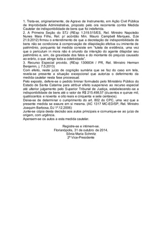 1. Trata-se, originariamente, de Agravo de Instrumento, em Ação Civil Pública 
de Improbidade Administrativa, proposto pelo ora recorrente contra Medida 
Cautelar de indisponibilidade de bens que foi indeferida. 
2. A Primeira Seção do STJ (REsp 1.319.515/ES, Rel. Ministro Napoleão 
Nunes Maia Filho, Rel. p/ acórdão Min. Mauro Campbell Marques, DJe 
21.9.2012) firmou o entendimento de que a decretação de indisponibilidade de 
bens não se condiciona à comprovação de dilapidação efetiva ou iminente de 
patrimônio, porquanto tal medida consiste em “tutela de evidência, uma vez 
que o periculum in mora não é oriundo da intenção do agente dilapidar seu 
patrimônio e, sim, da gravidade dos fatos e do montante do prejuízo causado 
ao erário, o que atinge toda a coletividade”. 
3. Recurso Especial provido. (REsp 1306834 / PR, Rel. Ministro Herman 
Benjamin, j. 7.5.2013) 
Com efeito, neste juízo de cognição sumária que se faz do caso em tela, 
revela-se presente a situação excepcional que autoriza o deferimento da 
medida cautelar nesta fase processual. 
Pelo exposto, defere-se o pedido liminar formulado pelo Ministério Público do 
Estado de Santa Catarina para atribuir efeito suspensivo ao recurso especial 
até ulterior julgamento pelo Superior Tribunal de Justiça, estabelecendo -se a 
indisponibilidade de bens até o valor de R$ 215.498,57 (duzentos e quinze mil, 
quatrocentos e noventa e oito reais e cinquenta e sete centavos). 
Deixa-se de determinar o cumprimento do art. 802 do CPC, uma vez que a 
presente medida se exaure em si mesma. (AC 1317 MC-ED/SP, Rel. Ministro 
Joaquim Barbosa, DJ 1º.12.2006) 
Junte-se cópia desta decisão aos autos principais e comunique-se ao juízo de 
origem, com urgência. 
Apensem-se os autos a esta medida cautelar. 
Registre-se e intimem-se. 
Florianópolis, 31 de outubro de 2014. 
Sônia Maria Schmitz 
2ª Vice-Presidente 
