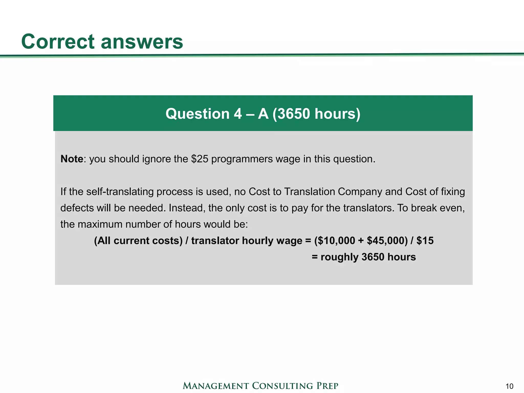 Correct answers 
10 
Note: you should ignore the $25 programmers wage in this question. If the self-translating process is used, no Cost to Translation Company and Cost of fixing defects will be needed. Instead, the only cost is to pay for the translators. To break even, the maximum number of hours would be: (All current costs) / translator hourly wage = ($10,000 + $45,000) / $15 = roughly 3650 hours 
Question 4 – A (3650 hours)  