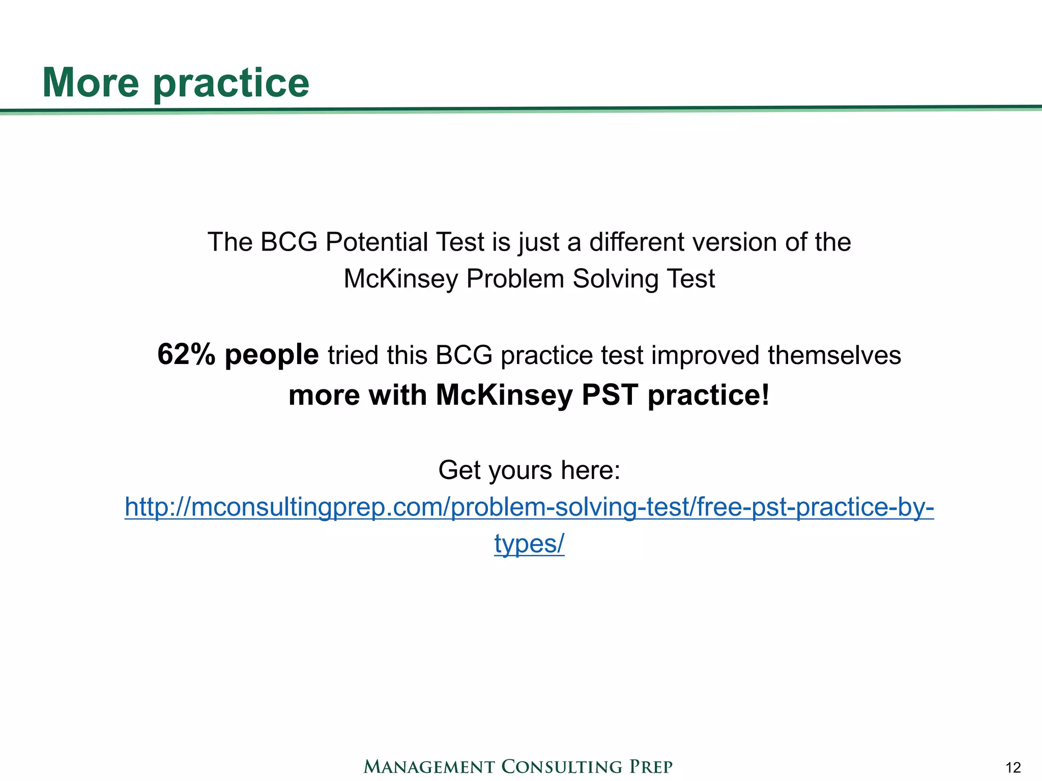 More practice 
12 
The BCG Potential Test is just a different version of the McKinsey Problem Solving Test 62% people tried this BCG practice test improved themselves more with McKinsey PST practice! Get yours here: http://mconsultingprep.com/problem-solving-test/free-pst-practice-by- types/ 