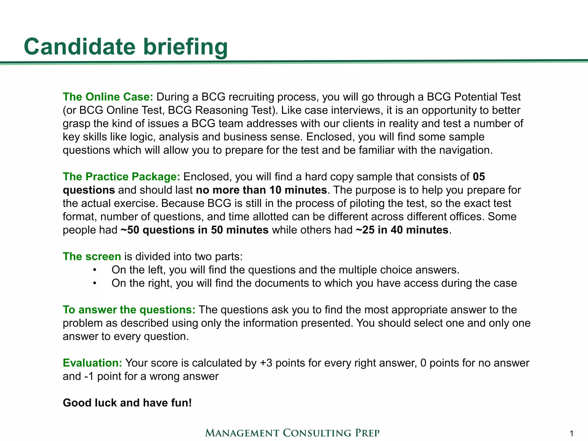 Candidate briefing 
1 
The Online Case: During a BCG recruiting process, you will go through a BCG Potential Test (or BCG Online Test, BCG Reasoning Test). Like case interviews, it is an opportunity to better grasp the kind of issues a BCG team addresses with our clients in reality and test a number of key skills like logic, analysis and business sense. Enclosed, you will find some sample questions which will allow you to prepare for the test and be familiar with the navigation. 
The Practice Package: Enclosed, you will find a hard copy sample that consists of 05 questions and should last no more than 10 minutes. The purpose is to help you prepare for the actual exercise. Because BCG is still in the process of piloting the test, so the exact test format, number of questions, and time allotted can be different across different offices. Some people had ~50 questions in 50 minutes while others had ~25 in 40 minutes. 
The screen is divided into two parts: 
•On the left, you will find the questions and the multiple choice answers. 
•On the right, you will find the documents to which you have access during the case 
To answer the questions: The questions ask you to find the most appropriate answer to the problem as described using only the information presented. You should select one and only one answer to every question. 
Evaluation: Your score is calculated by +3 points for every right answer, 0 points for no answer and -1 point for a wrong answer 
Good luck and have fun!  