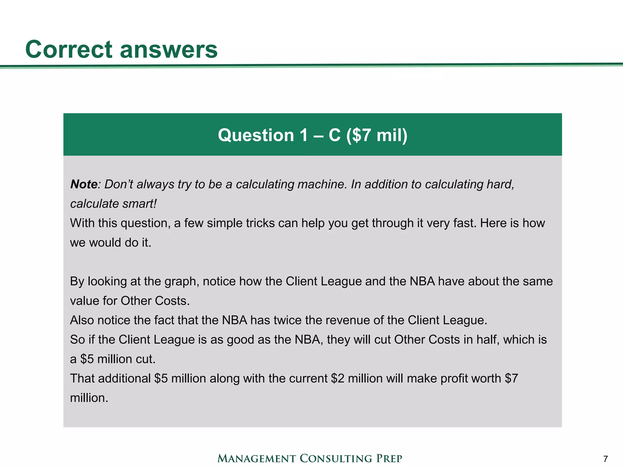 Correct answers 
7 
Note: Don’t always try to be a calculating machine. In addition to calculating hard, calculate smart! 
With this question, a few simple tricks can help you get through it very fast. Here is how we would do it. 
By looking at the graph, notice how the Client League and the NBA have about the same value for Other Costs. 
Also notice the fact that the NBA has twice the revenue of the Client League. 
So if the Client League is as good as the NBA, they will cut Other Costs in half, which is a $5 million cut. 
That additional $5 million along with the current $2 million will make profit worth $7 million. 
Question 1 – C ($7 mil)  