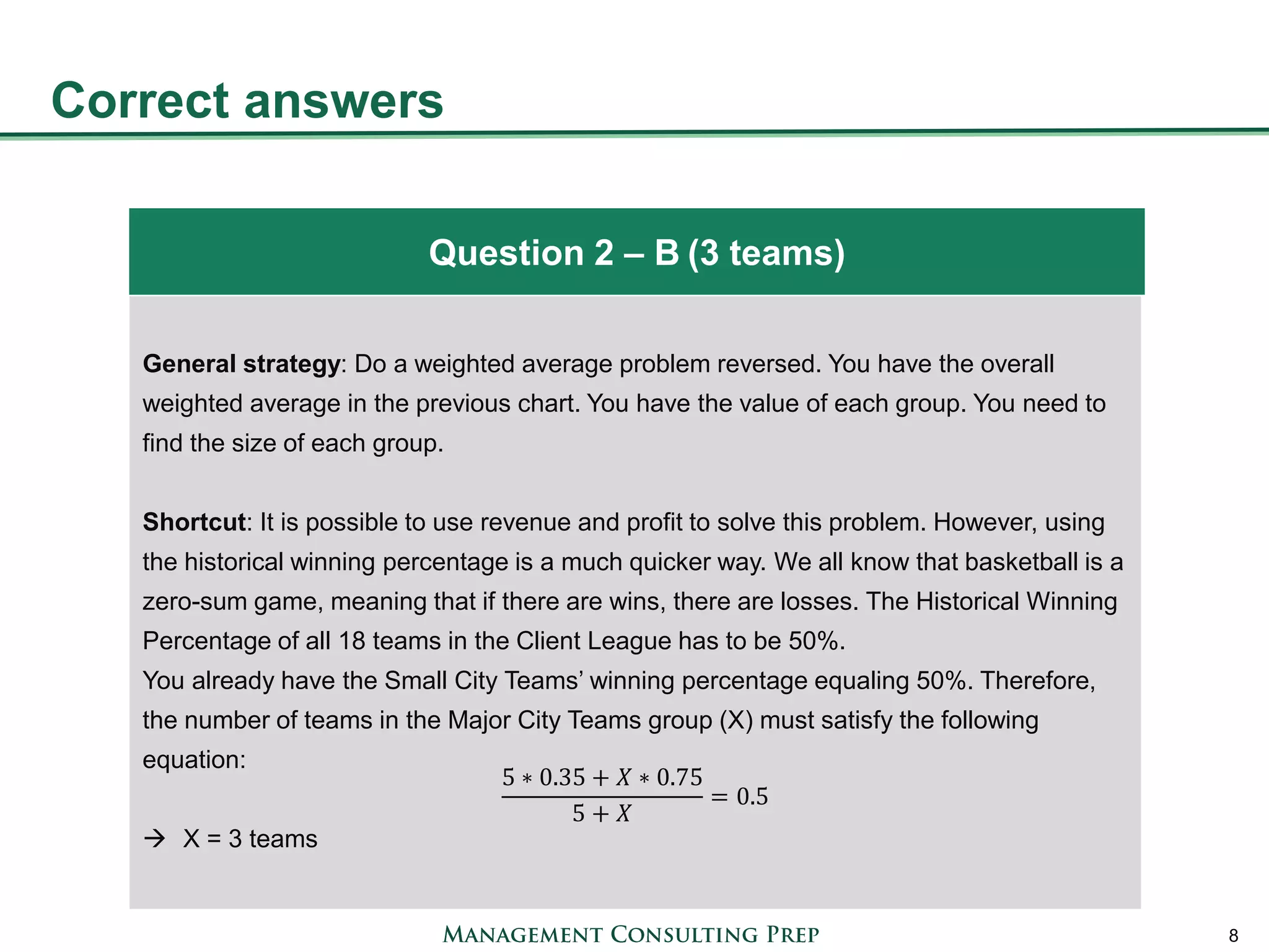 Correct answers 
8 
General strategy: Do a weighted average problem reversed. You have the overall weighted average in the previous chart. You have the value of each group. You need to find the size of each group. Shortcut: It is possible to use revenue and profit to solve this problem. However, using the historical winning percentage is a much quicker way. We all know that basketball is a zero-sum game, meaning that if there are wins, there are losses. The Historical Winning Percentage of all 18 teams in the Client League has to be 50%. You already have the Small City Teams’ winning percentage equaling 50%. Therefore, the number of teams in the Major City Teams group (X) must satisfy the following equation: 5∗0.35+푋∗0.755+푋 =0.5 
X = 3 teams 
Question 2 – B (3 teams)  