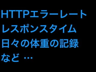 HTTPエラーレート 
レスポンスタイム 
日々の体重の記録 
など … 
 