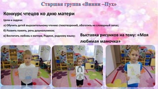 Конкурс чтецов ко дню матери 
Цели и задачи: 
а) Обучить детей выразительному чтению стихотворений, обогатить их словарный запас; 
б) Развить память, речь дошкольников; 
в) Воспитать любовь к матери, Родине, родному языку; Выставка рисунков на тему: «Моя 
любимая мамочка» 
 