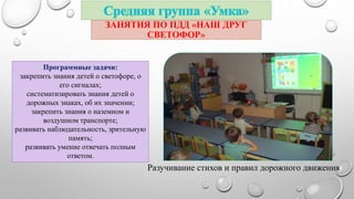 ЗАНЯТИЯ ПО ПДД «НАШ ДРУГ 
СВЕТОФОР» 
Программные задачи: 
закрепить знания детей о светофоре, о 
его сигналах; 
систематизировать знания детей о 
дорожных знаках, об их значении; 
закрепить знания о наземном и 
воздушном транспорте; 
развивать наблюдательность, зрительную 
память; 
развивать умение отвечать полным 
ответом. 
Разучивание стихов и правил дорожного движения 
 