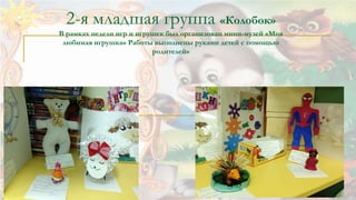 2-я младшая группа «Колобок» 
В рамках недели игр и игрушек был организован мини-музей «Моя 
любимая игрушка» Работы выполнены руками детей с помощью 
родителей» 
 