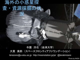 海外の小惑星探 
査・資源採掘の状 
況 
寺薗淳也（会津大学） 
大貫美鈴（スペースフロンティアファウンデーション） 
terazono@u-aizu.ac.jp http://moonstation.jp/ja/ @terakinizers 
Photo by NASA 
 
