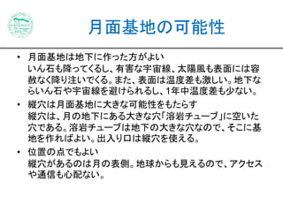 月面基地の可能性 
• 月面基地は地下に作った方がよい 
いん石も降ってくるし、有害な宇宙線、太陽風も表面には容 
赦なく降り注いでくる。また、表面は温度差も激しい。地下な 
らいん石や宇宙線を避けられるし、1年中温度差も少ない。 
• 縦穴は月面基地に大きな可能性をもたらす 
縦穴は、月の地下にある大きな穴「溶岩チューブ」に空いた 
穴である。溶岩チューブは地下の大きな穴なので、そこに基 
地を作ればよい。出入り口は縦穴を使える。 
• 位置の点でもよい 
縦穴があるのは月の表側。地球からも見えるので、アクセス 
や通信も心配ない。 
 