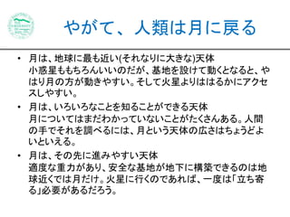 やがて、人類は月に戻る 
• 月は、地球に最も近い(それなりに大きな)天体 
小惑星ももちろんいいのだが、基地を設けて動くとなると、や 
はり月の方が動きやすい。そして火星よりははるかにアクセ 
スしやすい。 
• 月は、いろいろなことを知ることができる天体 
月についてはまだわかっていないことがたくさんある。人間 
の手でそれを調べるには、月という天体の広さはちょうどよ 
いといえる。 
• 月は、その先に進みやすい天体 
適度な重力があり、安全な基地が地下に構築できるのは地 
球近くでは月だけ。火星に行くのであれば、一度は「立ち寄 
る」必要があるだろう。 
 