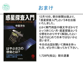 おまけ 
12月10日、朝日新聞出版より、 
「惑星探査入門」という本を出版 
いたしました。 
とかく専門用語や横文字ばかりで 
とっつきにくい月・惑星探査という 
分野をわかりやすく解説したとい 
う点ではじめての本ではないかと 
思います。 
今日のお話を聞いて興味を持っ 
た方、ぜひ手に取ってみて下さい。 
1,728円(税込) 朝日選書 
