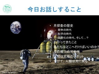 今日お話しすること 
• 月探査の歴史 
– 競争の時代 
– 科学の時代 
– 国際化の時代、そして…？ 
• わかってきたこと 
• 私たちはどこへ行けばいいのか? 
• 月の縦穴の可能性 
• 人間は究極のロボット 
• やがて、人類は月に戻る 
Photo by NASA 
 