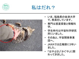 私はだれ？ 
• いま、福島県の会津大学 
で、教員をしています。 
• 専門は惑星探査と情報科 
学。 
• 学生時代は宇宙科学研究 
所にいました。 
• そのあと、宇宙開発事業 
団へ。 
• JAXAでは広報部に3年い 
ました。 
• 「はやぶさ」「かぐや」に関 
わってきました。 
 
