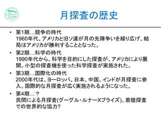 月探査の歴史 
• 第1期…競争の時代 
1960年代、アメリカと旧ソ連が月の先陣争いを繰り広げ、結 
局はアメリカが勝利することとなった。 
• 第2期…科学の時代 
1990年代から、科学を目的にした探査が、アメリカにより展 
開。小型の探査機を使った科学探査が実施された。 
• 第3期…国際化の時代 
2000年代は、ヨーロッパ、日本、中国、インドが月探査に参 
入。国際的な月探査が広く実施されるようになった。 
• 第4期…？ 
民間による月探査(グーグル・ルナーXプライズ)、着陸探査 
での世界的な協力? 
 