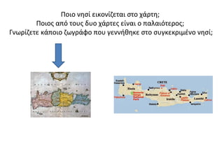 Ποιο νησί εικονίζεται στο χάρτη; 
Ποιος από τους δυο χάρτες είναι ο παλαιότερος; 
Γνωρίζετε κάποιο ζωγράφο που γεννήθηκε στο συγκεκριμένο νησί; 
 
