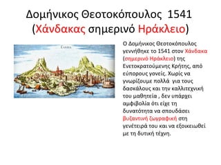Δομήνικος Θεοτοκόπουλος 1541 
(Χάνδακας σημερινό Ηράκλειο) 
Ο Δομήνικος Θεοτοκόπουλος 
γεννήθηκε το 1541 στον Χάνδακα 
(σημερινό Ηράκλειο) της 
Ενετοκρατούμενης Κρήτης, από 
εύπορους γονείς. Χωρίς να 
γνωρίζουμε πολλά για τους 
δασκάλους και την καλλιτεχνική 
του μαθητεία , δεν υπάρχει 
αμφιβολία ότι είχε τη 
δυνατότητα να σπουδάσει 
βυζαντινή ζωγραφική στη 
γενέτειρά του και να εξοικειωθεί 
με τη δυτική τέχνη. 
 
