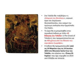 • Στο Τολέδο θα «ταξιδέψει» η 
«Κοίμηση της Θεοτόκου», νεανικό 
έργο του Δομήνικου 
Θεοτοκόπουλου, που κοσμεί την 
ομώνυμη εκκλησία στην Ερμούπολη 
της Σύρου. 
• Το έργο θα συμπεριληφθεί στην 
περιοδική έκθεση με τίτλο «Ο 
Έλληνας του Τολέδο» («The Greek of 
Toledo»), που πραγματοποιείται για 
τα 400 χρόνια από τον θάνατο του 
κορυφαίου ζωγράφου. 
• Η έκθεση θα πραγματοποιηθεί από 
τις 14 Μαρτίου έως τις 14 Ιουνίου 
2014 στο Μουσείο Santa Cruz του 
Τολέδο, στο πλαίσιο του «Έτους Ελ 
Γκρέκο» που έχει κηρυχθεί το 2014 
από Ελλάδα και Ισπανία. 
 