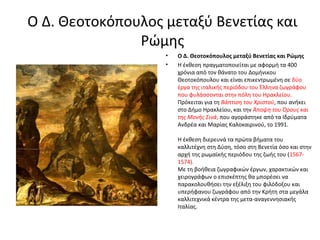 Ο Δ. Θεοτοκόπουλος μεταξύ Βενετίας και 
Ρώμης 
• Ο Δ. Θεοτοκόπουλος μεταξύ Βενετίας και Ρώμης 
• Η έκθεση πραγματοποιείται με αφορμή τα 400 
χρόνια από τον θάνατο του Δομήνικου 
Θεοτοκόπουλου και είναι επικεντρωμένη σε δύο 
έργα της ιταλικής περιόδου του Έλληνα ζωγράφου 
που φυλάσσονται στην πόλη του Ηρακλείου. 
Πρόκειται για τη Βάπτιση του Χριστού, που ανήκει 
στο Δήμο Ηρακλείου, και την Άποψη του Όρους και 
της Μονής Σινά, που αγοράστηκε από τα Ιδρύματα 
Ανδρέα και Μαρίας Καλοκαιρινού, το 1991. 
Η έκθεση διερευνά τα πρώτα βήματα του 
καλλιτέχνη στη Δύση, τόσο στη Βενετία όσο και στην 
αρχή της ρωμαϊκής περιόδου της ζωής του (1567- 
1574). 
Με τη βοήθεια ζωγραφικών έργων, χαρακτικών και 
χειρογράφων ο επισκέπτης θα μπορέσει να 
παρακολουθήσει την εξέλιξη του φιλόδοξου και 
υπερήφανου ζωγράφου από την Κρήτη στα μεγάλα 
καλλιτεχνικά κέντρα της μετα-αναγεννησιακής 
Ιταλίας. 
 