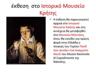 έκθεση στο Ιστορικό Μουσείο 
Κρήτης 
• Η έκθεση θα παρουσιαστεί 
αρχικά στο Ιστορικό 
Μουσείο Κρήτης και στη 
συνέχεια θα μεταφερθεί 
στο Μουσείο Μπενάκη, 
όπου θα εκτεθεί για πρώτη 
φορά στην Ελλάδα ο 
πίνακας του Γκρέκο Παιδί 
που φυσάει ένα αναμμένο 
δαυλί του Museo Nazionale 
di Capodimonte της 
Νάπολης. 
 