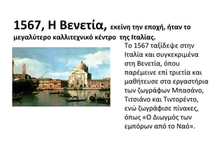 1567, Η Βενετία, εκείνη την εποχή, ήταν το 
μεγαλύτερο καλλιτεχνικό κέντρο της Ιταλίας. 
Το 1567 ταξίδεψε στην 
Ιταλία και συγκεκριμένα 
στη Βενετία, όπου 
παρέμεινε επί τριετία και 
μαθήτευσε στα εργαστήρια 
των ζωγράφων Μπασάνο, 
Τιτσιάνο και Τιντορέντο, 
ενώ ζωγράφισε πίνακες, 
όπως «Ο Διωγμός των 
εμπόρων από το Ναό». 
 