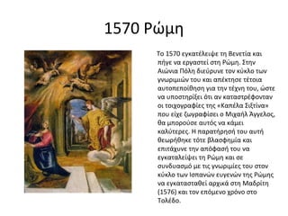 1570 Ρώμη 
Το 1570 εγκατέλειψε τη Βενετία και 
πήγε να εργαστεί στη Ρώμη. Στην 
Αιώνια Πόλη διεύρυνε τον κύκλο των 
γνωριμιών του και απέκτησε τέτοια 
αυτοπεποίθηση για την τέχνη του, ώστε 
να υποστηρίξει ότι αν καταστρέφονταν 
οι τοιχογραφίες της «Καπέλα Σιξτίνα» 
που είχε ζωγραφίσει ο Μιχαήλ Άγγελος, 
θα μπορούσε αυτός να κάμει 
καλύτερες. Η παρατήρησή του αυτή 
θεωρήθηκε τότε βλασφημία και 
επιτάχυνε την απόφασή του να 
εγκαταλείψει τη Ρώμη και σε 
συνδυασμό με τις γνωριμίες του στον 
κύκλο των Ισπανών ευγενών της Ρώμης 
να εγκατασταθεί αρχικά στη Μαδρίτη 
(1576) και τον επόμενο χρόνο στο 
Τολέδο. 
 