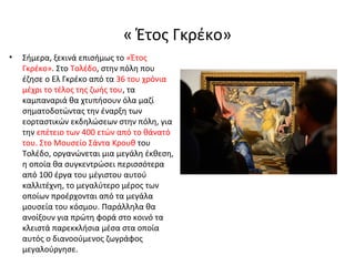 « Έτος Γκρέκο» 
• Σήμερα, ξεκινά επισήμως το «Έτος 
Γκρέκο». Στο Τολέδο, στην πόλη που 
έζησε ο Ελ Γκρέκο από τα 36 του χρόνια 
μέχρι το τέλος της ζωής του, τα 
καμπαναριά θα χτυπήσουν όλα μαζί 
σηματοδοτώντας την έναρξη των 
εορταστικών εκδηλώσεων στην πόλη, για 
την επέτειο των 400 ετών από το θάνατό 
του. Στο Μουσείο Σάντα Κρουθ του 
Τολέδο, οργανώνεται μια μεγάλη έκθεση, 
η οποία θα συγκεντρώσει περισσότερα 
από 100 έργα του μέγιστου αυτού 
καλλιτέχνη, το μεγαλύτερο μέρος των 
οποίων προέρχονται από τα μεγάλα 
μουσεία του κόσμου. Παράλληλα θα 
ανοίξουν για πρώτη φορά στο κοινό τα 
κλειστά παρεκκλήσια μέσα στα οποία 
αυτός ο διανοούμενος ζωγράφος 
μεγαλούργησε. 
 