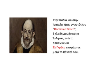 Στην Ιταλία και στην 
Ισπανία, ήταν γνωστός ως 
"Dominico Greco", 
δηλαδή Δομήνικος ο 
Έλληνας, ενώ το 
προσωνύμιο 
Ελ Γκρέκο επικράτησε 
μετά το θάνατό του. 
 