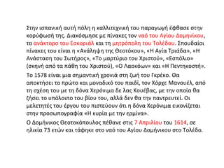 Στην ισπανική αυτή πόλη η καλλιτεχνική του παραγωγή έφθασε στην 
κορύφωσή της. Διακόσμησε με πίνακες τον ναό του Αγίου Δομηνίκου, 
το ανάκτορο του Εσκοριάλ και τη μητρόπολη του Τολέδου. Σπουδαίοι 
πίνακες του είναι η «Ανάληψη της Θεοτόκου», «Η Αγία Τριάδα», «Η 
Ανάσταση του Σωτήρος», «Το μαρτύριο του Χριστού», «Εσπόλιο» 
(σκηνή από τα πάθη του Χριστού), «Ο Λαοκόων» και «Η Πεντηκοστή». 
Το 1578 είναι μια σημαντική χρονιά στη ζωή του Γκρέκο. Θα 
αποκτήσει το πρώτο και μοναδικό του παιδί, τον Χόρχε Μανουέλ, από 
τη σχέση του με τη δόνα Χερόνιμα δε λας Κουέβας, με την οποία θα 
ζήσει το υπόλοιπο του βίου του, αλλά δεν θα την παντρευτεί. Οι 
μελετητές του έργου του πιστεύουν ότι η δόνα Χερόνιμα εικονίζεται 
στην προσωπογραφία «Η κυρία με την ερμίνα». 
Ο Δομήνικος Θεοτοκόπουλος πέθανε στις 7 Απριλίου του 1614, σε 
ηλικία 73 ετών και τάφηκε στο ναό του Αγίου Δομήνικου στο Τολέδο. 
 