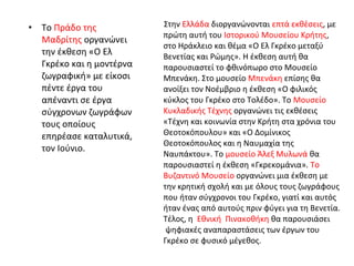 • Το Πράδο της 
Μαδρίτης οργανώνει 
την έκθεση «Ο Ελ 
Γκρέκο και η μοντέρνα 
ζωγραφική» με είκοσι 
πέντε έργα του 
απέναντι σε έργα 
σύγχρονων ζωγράφων 
τους οποίους 
επηρέασε καταλυτικά, 
τον Ιούνιο. 
Στην Ελλάδα διοργανώνονται επτά εκθέσεις, με 
πρώτη αυτή του Ιστορικού Μουσείου Κρήτης, 
στο Ηράκλειο και θέμα «Ο Ελ Γκρέκο μεταξύ 
Βενετίας και Ρώμης». Η έκθεση αυτή θα 
παρουσιαστεί το φθινόπωρο στο Μουσείο 
Μπενάκη. Στο μουσείο Μπενάκη επίσης θα 
ανοίξει τον Νοέμβριο η έκθεση «Ο φιλικός 
κύκλος του Γκρέκο στο Τολέδο». Το Μουσείο 
Κυκλαδικής Τέχνης οργανώνει τις εκθέσεις 
«Τέχνη και κοινωνία στην Κρήτη στα χρόνια του 
Θεοτοκόπουλου» και «Ο Δομίνικος 
Θεοτοκόπουλος και η Ναυμαχία της 
Ναυπάκτου». Το μουσείο Άλεξ Μυλωνά θα 
παρουσιαστεί η έκθεση «Γκρεκομάνια». Το 
Βυζαντινό Μουσείο οργανώνει μια έκθεση με 
την κρητική σχολή και με όλους τους ζωγράφους 
που ήταν σύγχρονοι του Γκρέκο, γιατί και αυτός 
ήταν ένας από αυτούς πριν φύγει για τη Βενετία. 
Τέλος, η Εθνική Πινακοθήκη θα παρουσιάσει 
ψηφιακές αναπαραστάσεις των έργων του 
Γκρέκο σε φυσικό μέγεθος. 
 