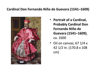 Cardinal Don Fernando Niño de Guevara (1541–1609) 
• Portrait of a Cardinal, 
Probably Cardinal Don 
Fernando Niño de 
Guevara (1541–1609), 
ca. 1600 
• Oil on canvas; 67 1/4 x 
42 1/2 in. (170.8 x 108 
cm) 
 